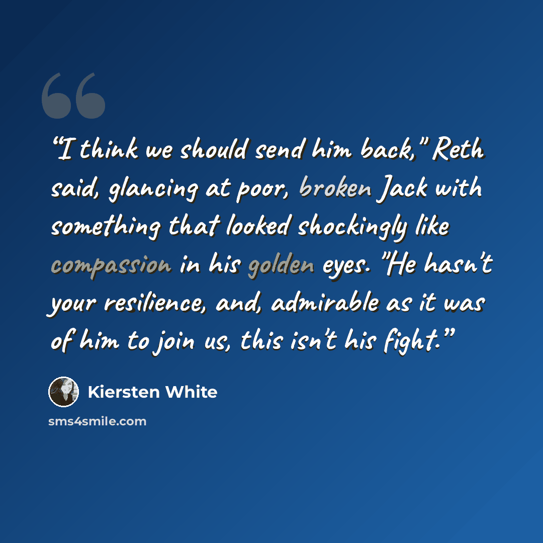 “I think we should send him back," Reth said, glancing at poor, broken Jack with something that looked shockingly like compassion in his golden eyes. "He hasn't your resilience, and, admirable as it was of him to join us, this isn't his fight.” quote by Kiersten White