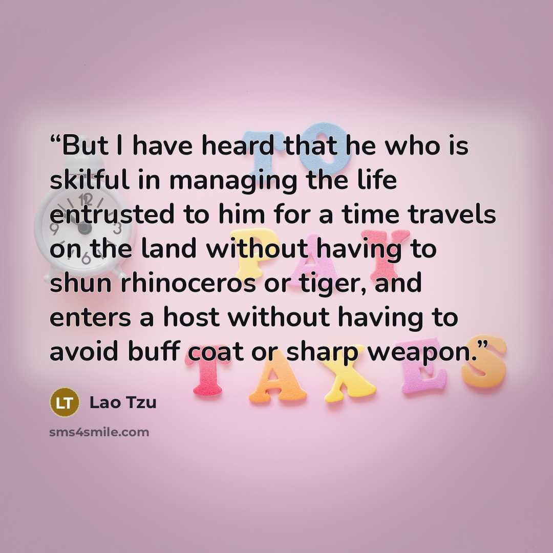 “But I have heard that he who is skilful in managing the life entrusted to him for a time travels on the land without having to shun rhinoceros or tiger, and enters a host without having to avoid buff coat or sharp weapon.” quote by Lao Tzu