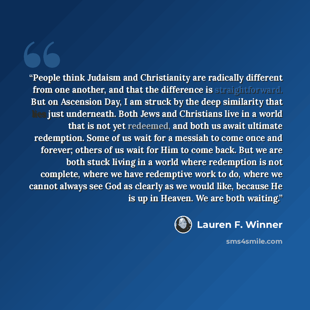 “People think Judaism and Christianity are radically different from one another, and that the difference is straightforward. But on Ascension Day, I am struck by the deep similarity that lies just underneath. Both Jews and Christians live in a world that is not yet redeemed, and both us await…” quote by Lauren F. Winner