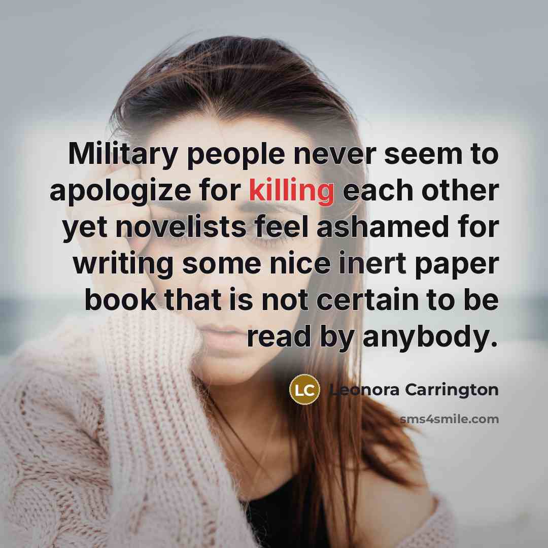“Military people never seem to apologize for killing each other yet novelists feel ashamed for writing some nice inert paper book that is not certain to be read by anybody.” quote by Leonora Carrington