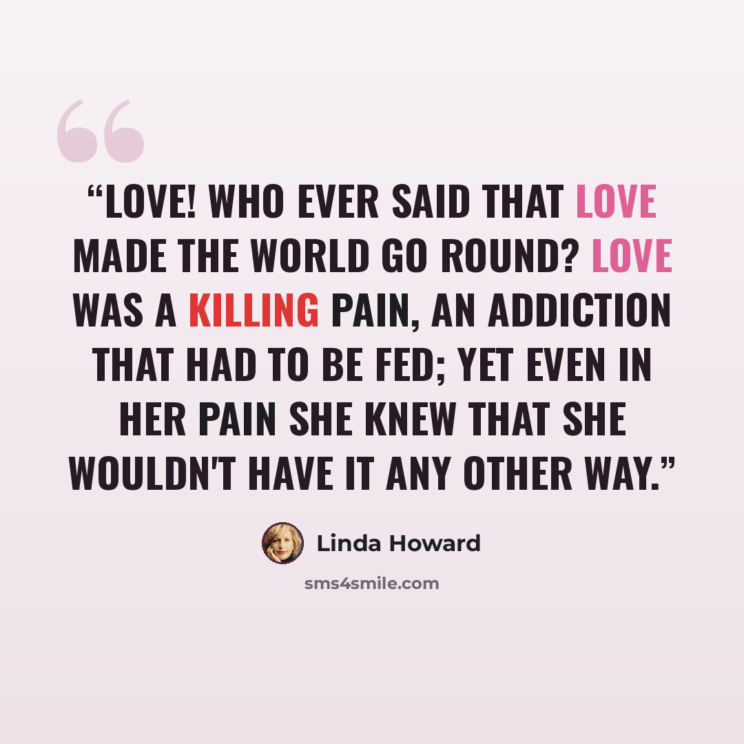 “Love! Who ever said that love made the world go round? Love was a killing pain, an addiction that had to be fed; yet even in her pain she knew that she wouldn't have it any other way.” quote by Linda Howard