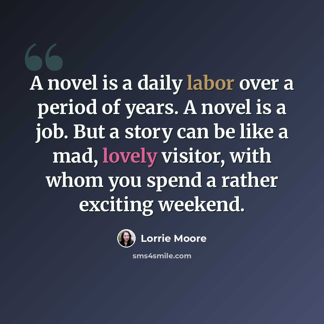 “A novel is a daily labor over a period of years. A novel is a job. But a story can be like a mad, lovely visitor, with whom you spend a rather exciting weekend.” quote by Lorrie Moore