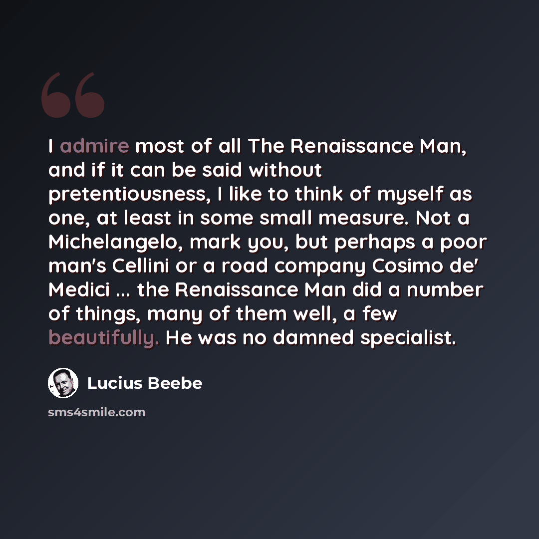“I admire most of all The Renaissance Man, and if it can be said without pretentiousness, I like to think of myself as one, at least in some small measure. Not a Michelangelo, mark you, but perhaps a poor man's Cellini or a road company Cosimo de' Medici ... the Renaissance Man did a number of…” quote by Lucius Beebe