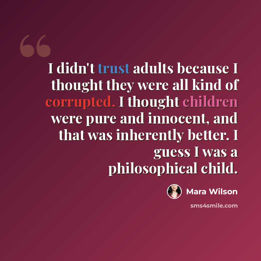 “I didn't trust adults because I thought they were all kind of corrupted. I thought children were pure and innocent, and that was inherently better. I guess I was a philosophical child.” quote by Mara Wilson