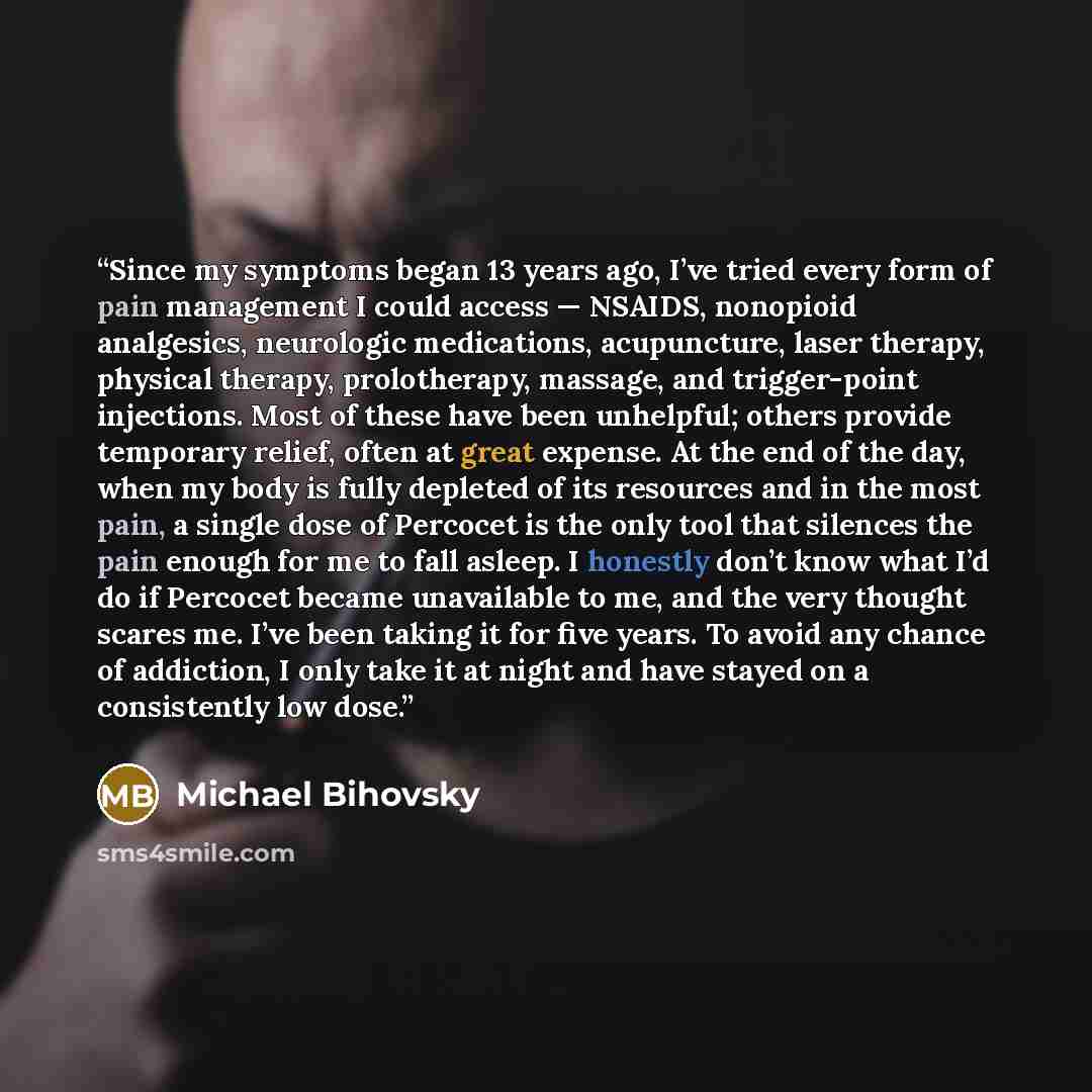 “Since my symptoms began 13 years ago, I’ve tried every form of pain management I could access — NSAIDS, nonopioid analgesics, neurologic medications, acupuncture, laser therapy, physical therapy, prolotherapy, massage, and trigger-point injections. Most of these have been unhelpful; others provide…” quote by Michael Bihovsky