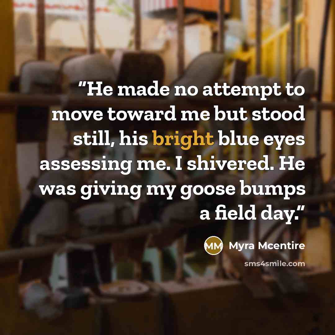 “He made no attempt to move toward me but stood still, his bright blue eyes assessing me. I shivered. He was giving my goose bumps a field day.” quote by Myra McEntire