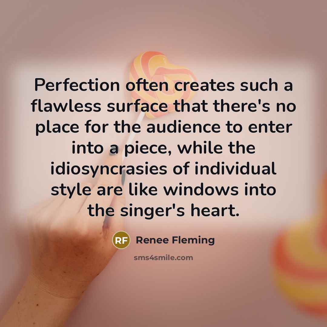 “Perfection often creates such a flawless surface that there's no place for the audience to enter into a piece, while the idiosyncrasies of individual style are like windows into the singer's heart.” quote by Renee Fleming