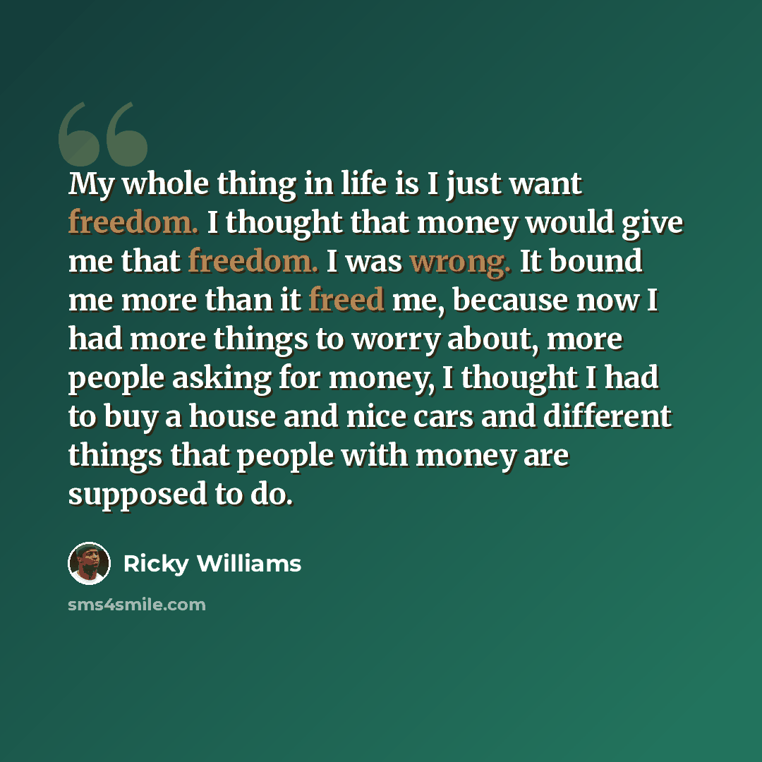 “My whole thing in life is I just want freedom. I thought that money would give me that freedom. I was wrong. It bound me more than it freed me, because now I had more things to worry about, more people asking for money, I thought I had to buy a house and nice cars and different things that people…” quote by Ricky Williams