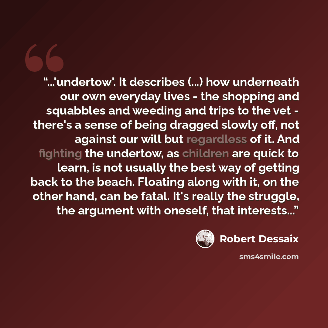 “...'undertow'. It describes (...) how underneath our own everyday lives - the shopping and squabbles and weeding and trips to the vet - there's a sense of being dragged slowly off, not against our will but regardless of it. And fighting the undertow, as children are quick to learn, is not usually…” quote by Robert Dessaix