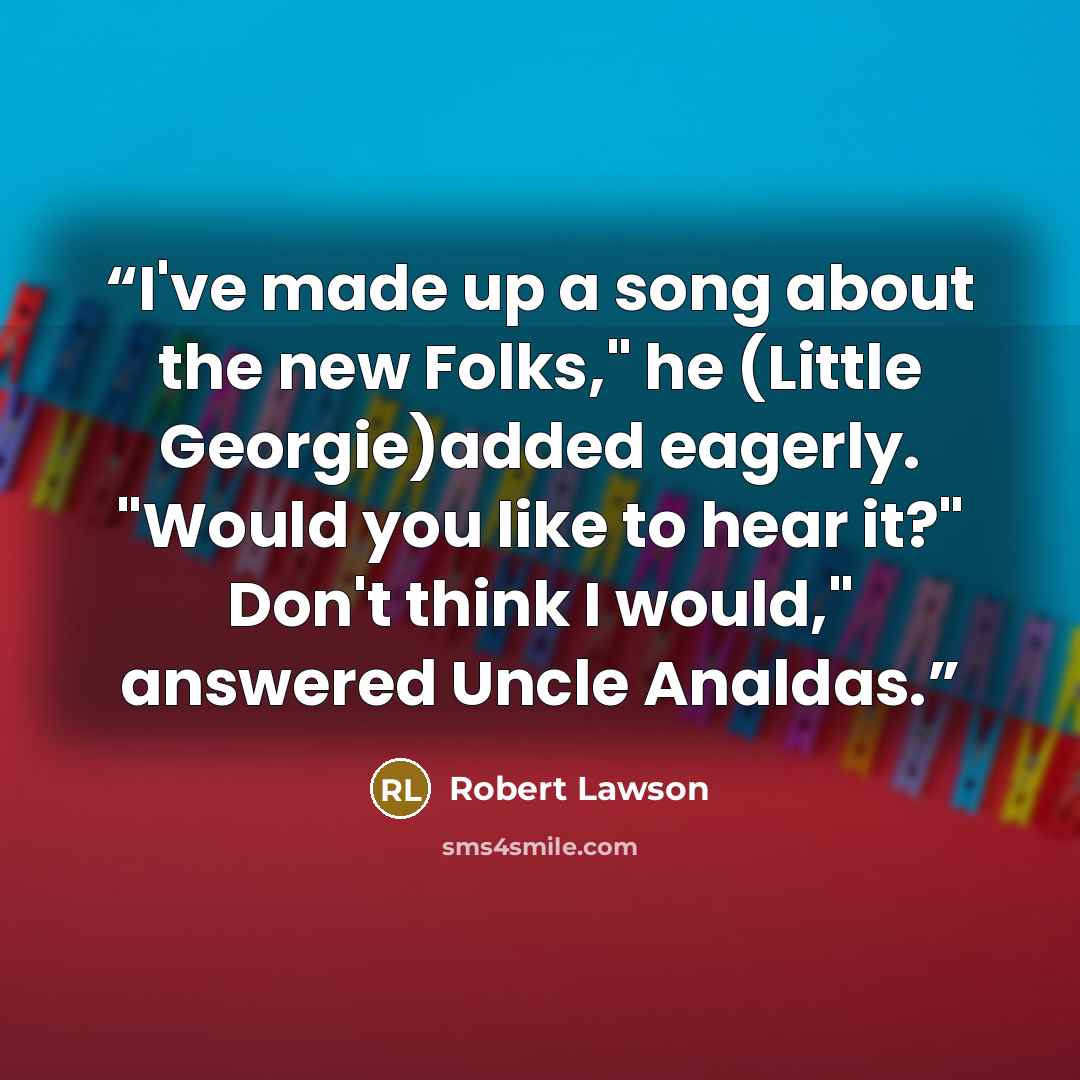 “I've made up a song about the new Folks," he (Little Georgie)added eagerly. "Would you like to hear it?" Don't think I would," answered Uncle Analdas.” quote by Robert Lawson