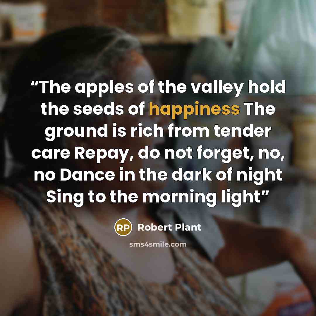 “The apples of the valley hold the seeds of happiness The ground is rich from tender care Repay, do not forget, no, no Dance in the dark of night Sing to the morning light” quote by Robert Plant