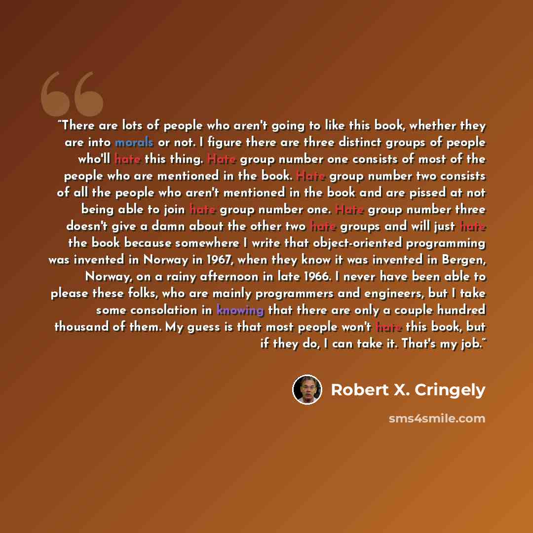 “There are lots of people who aren't going to like this book, whether they are into morals or not. I figure there are three distinct groups of people who'll hate this thing. Hate group number one consists of most of the people who are mentioned in the book. Hate group number two consists of all the…” quote by Robert X. Cringely