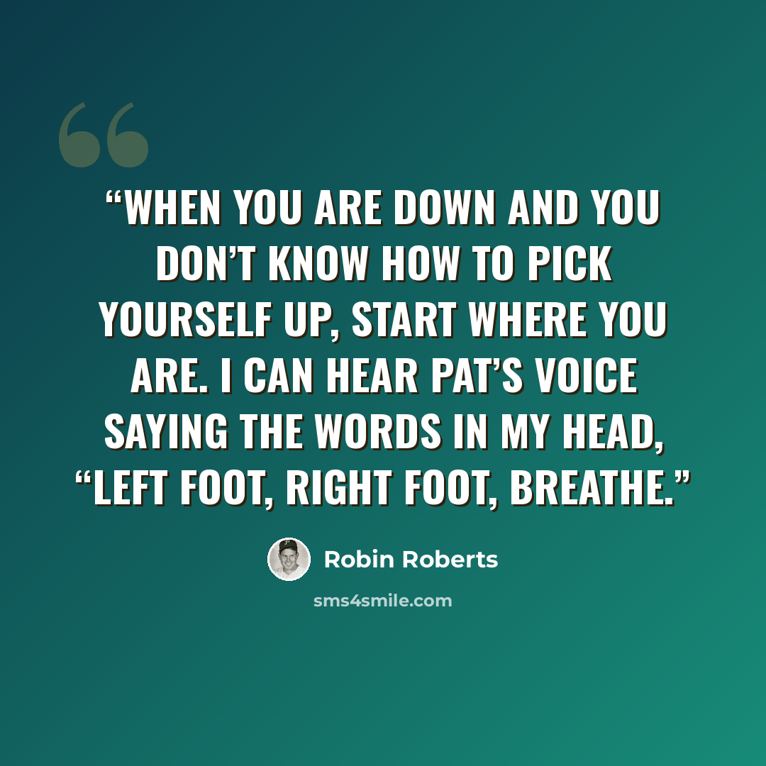 “When you are down and you don’t know how to pick yourself up, start where you are. I can hear Pat’s voice saying the words in my head, “Left foot, right foot, breathe.” quote by Robin Roberts