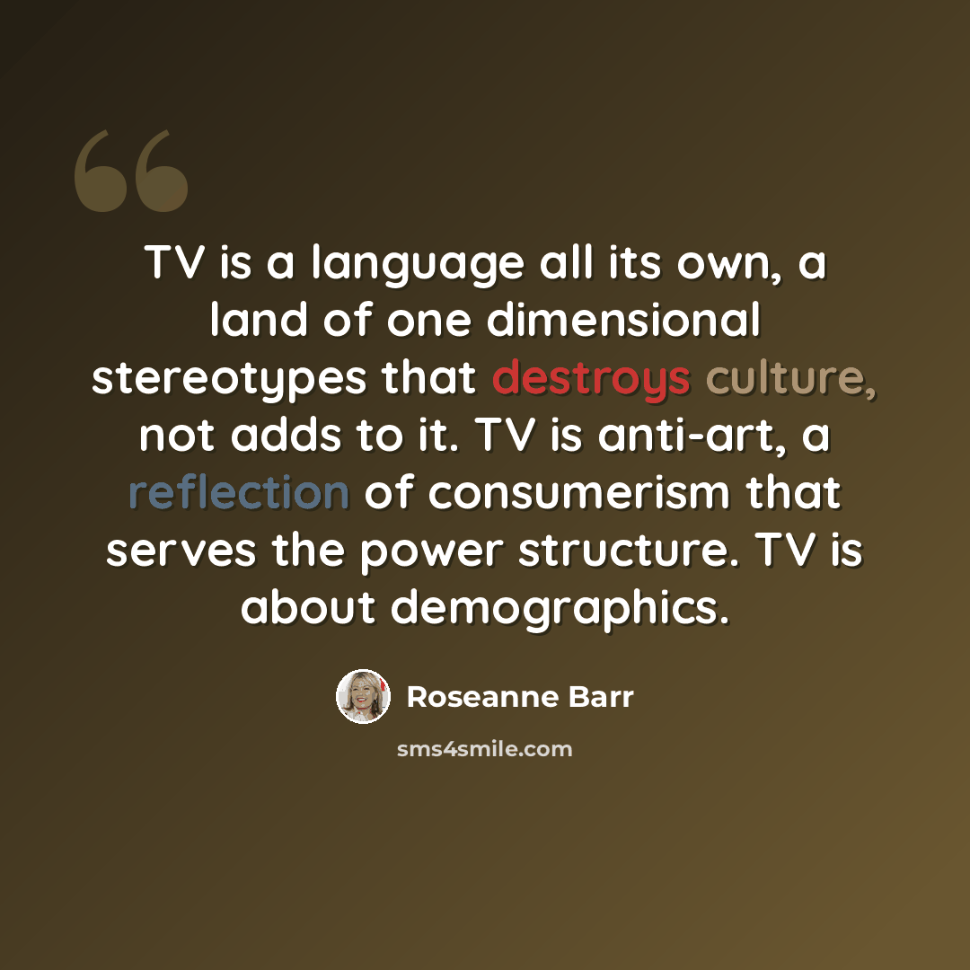 “TV is a language all its own, a land of one dimensional stereotypes that destroys culture, not adds to it. TV is anti-art, a reflection of consumerism that serves the power structure. TV is about demographics.” quote by Roseanne Barr