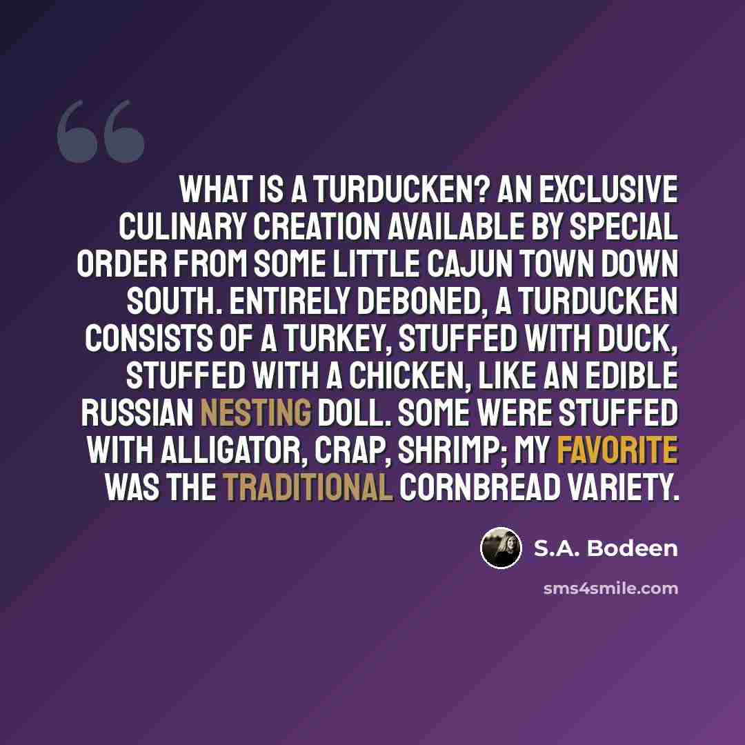 “What is a turducken? An exclusive culinary creation available by special order from some little Cajun town down south. Entirely deboned, a turducken consists of a turkey, stuffed with duck, stuffed with a chicken, like an edible Russian nesting doll. Some were stuffed with alligator, crap, shrimp…” quote by S.A. Bodeen