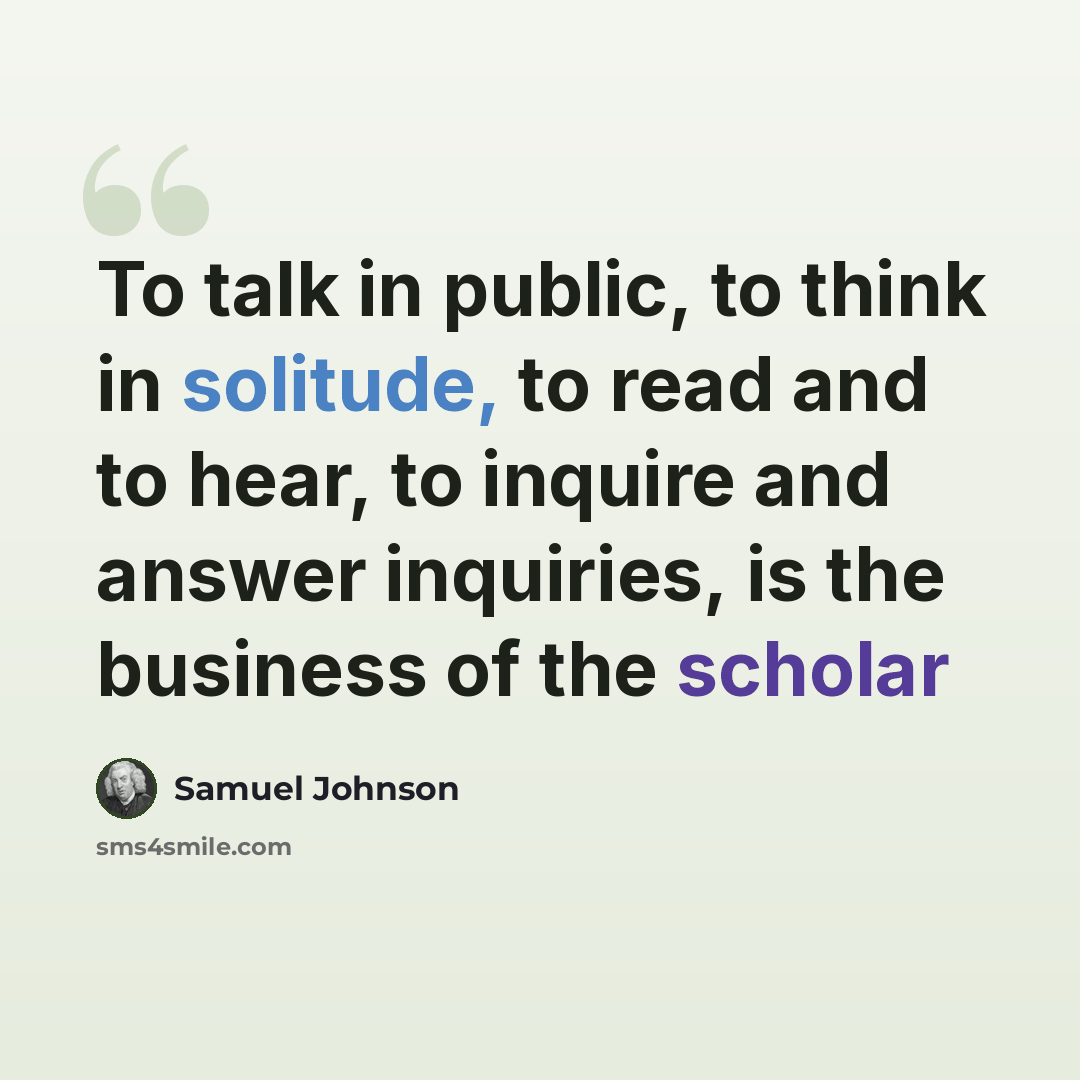 “To talk in public, to think in solitude, to read and to hear, to inquire and answer inquiries, is the business of the scholar” quote by Samuel Johnson