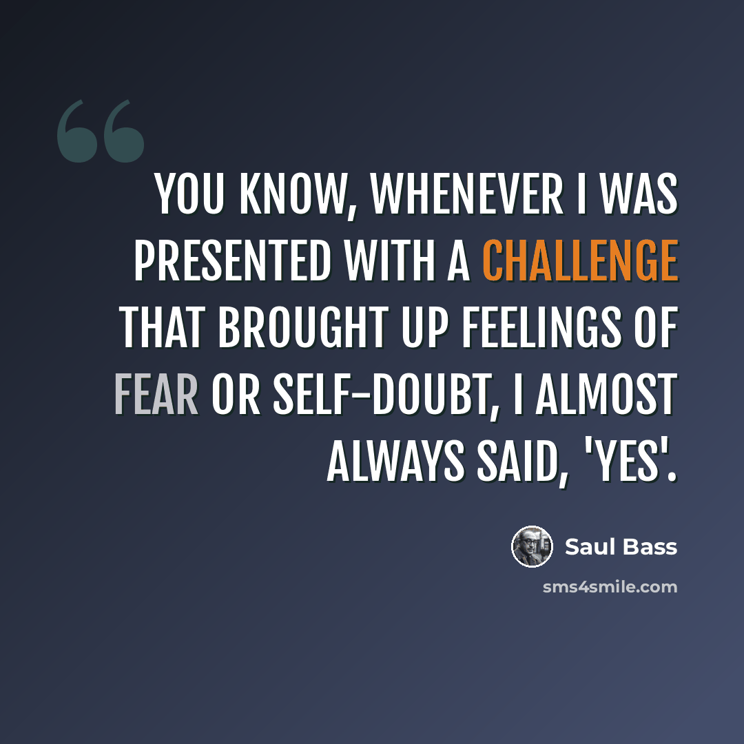 “You know, whenever I was presented with a challenge that brought up feelings of fear or self-doubt, I almost always said, 'Yes'.” quote by Saul Bass