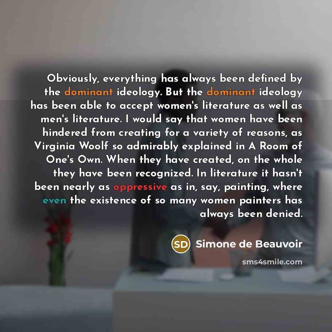 “Obviously, everything has always been defined by the dominant ideology. But the dominant ideology has been able to accept women's literature as well as men's literature. I would say that women have been hindered from creating for a variety of reasons, as Virginia Woolf so admirably explained in A…” quote by Simone de Beauvoir