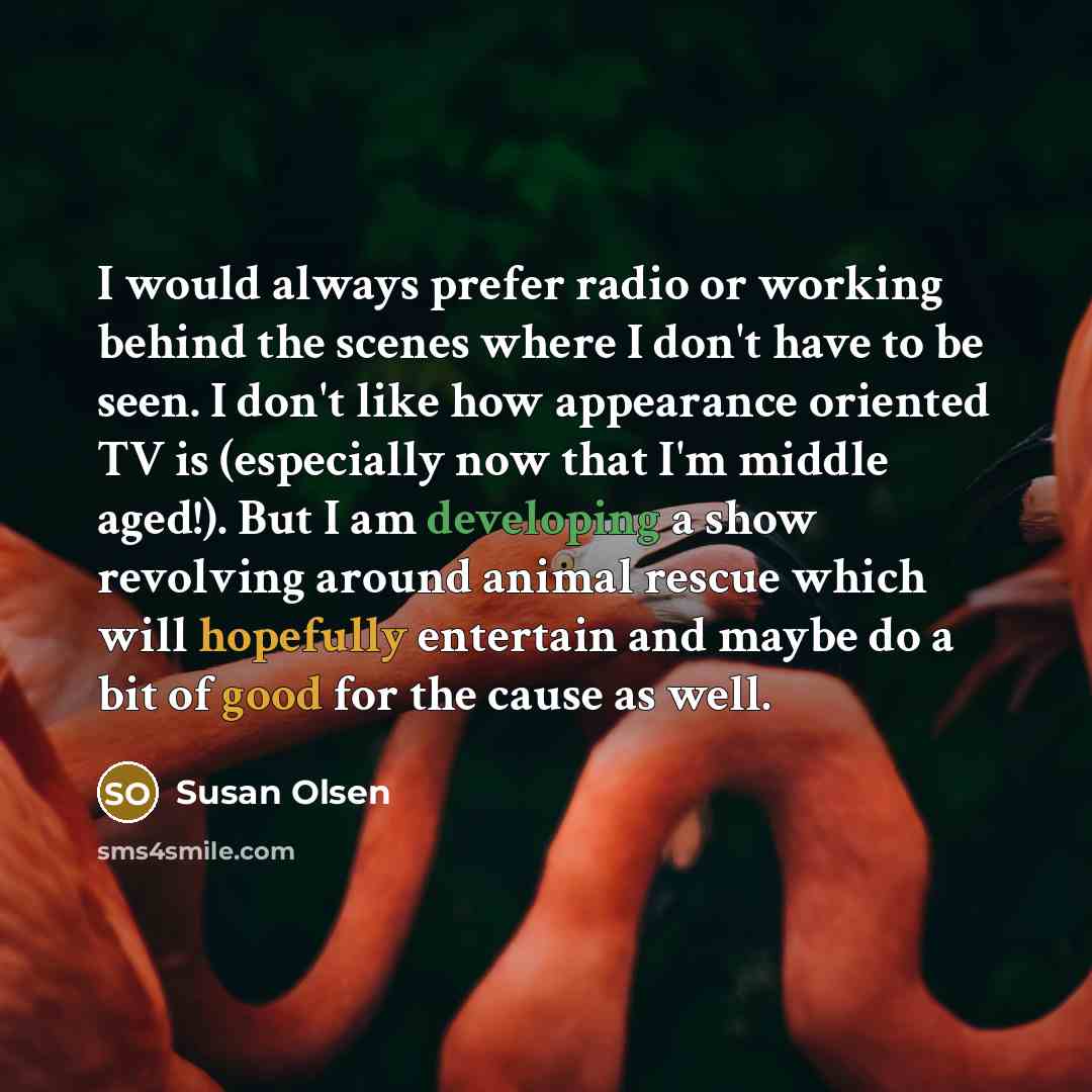 “I would always prefer radio or working behind the scenes where I don't have to be seen. I don't like how appearance oriented TV is (especially now that I'm middle aged!). But I am developing a show revolving around animal rescue which will hopefully entertain and maybe do a bit of good for the…” quote by Susan Olsen