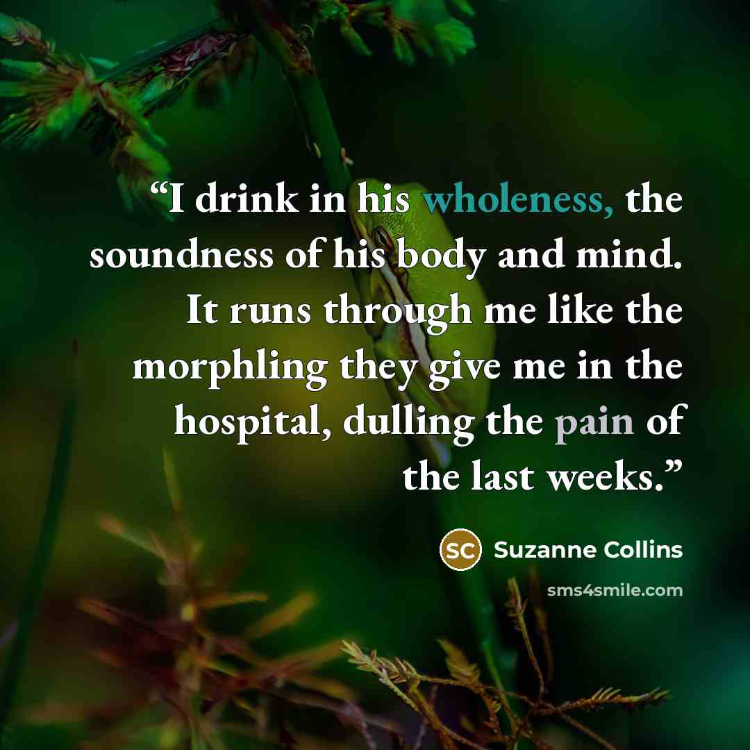 “I drink in his wholeness, the soundness of his body and mind. It runs through me like the morphling they give me in the hospital, dulling the pain of the last weeks.” quote by Suzanne Collins