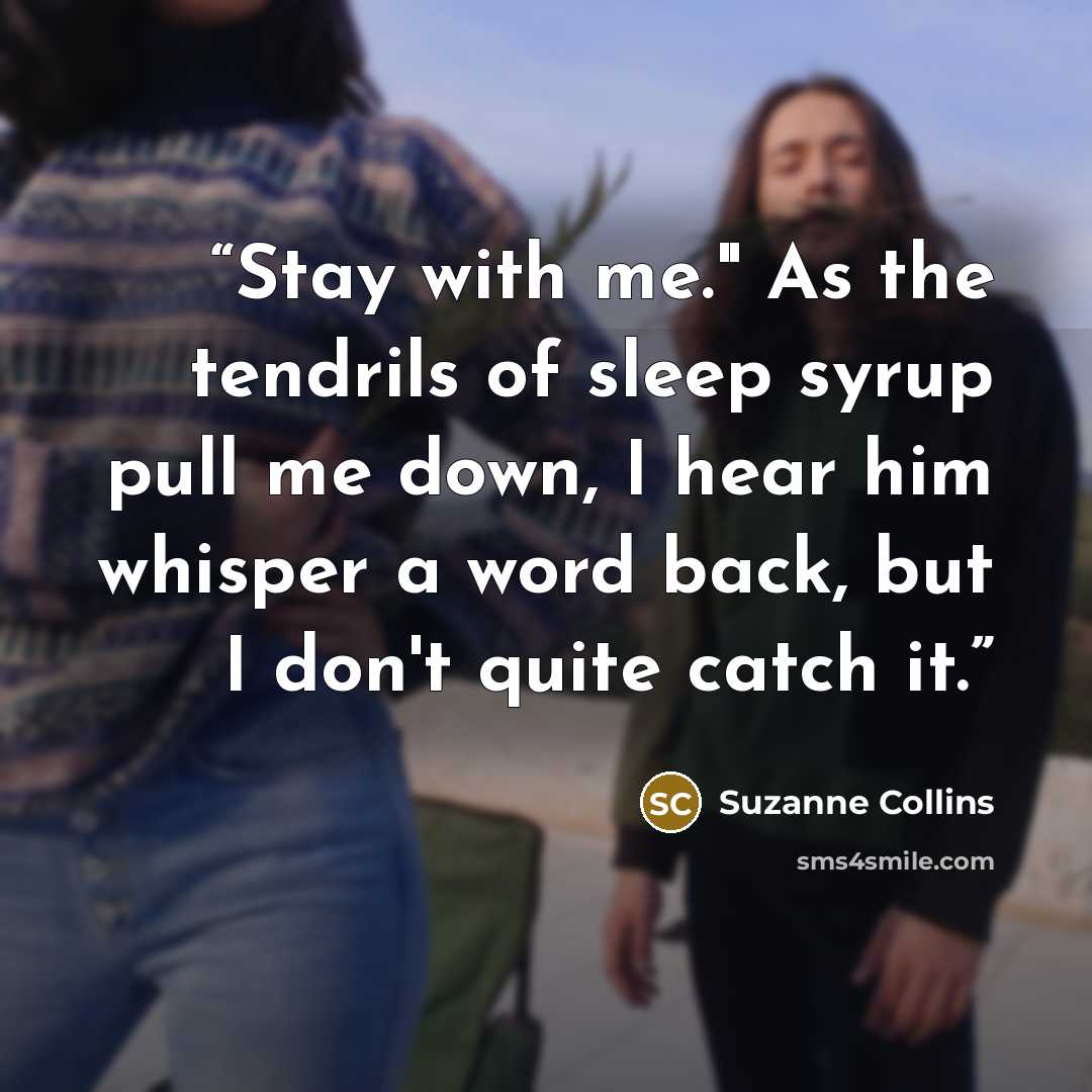 “Stay with me." As the tendrils of sleep syrup pull me down, I hear him whisper a word back, but I don't quite catch it.” quote by Suzanne Collins