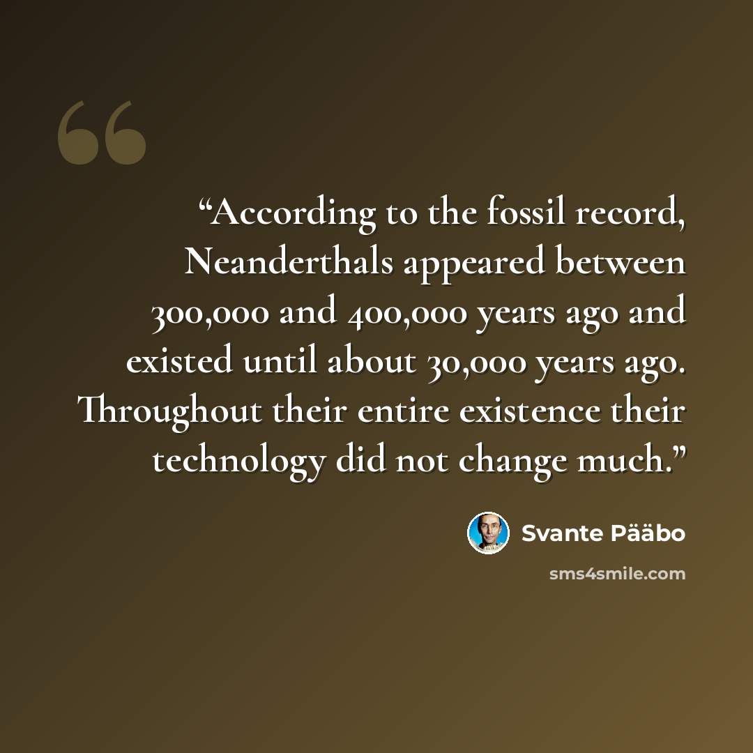 “According to the fossil record, Neanderthals appeared between 300,000 and 400,000 years ago and existed until about 30,000 years ago. Throughout their entire existence their technology did not change much.” quote by Svante Pääbo