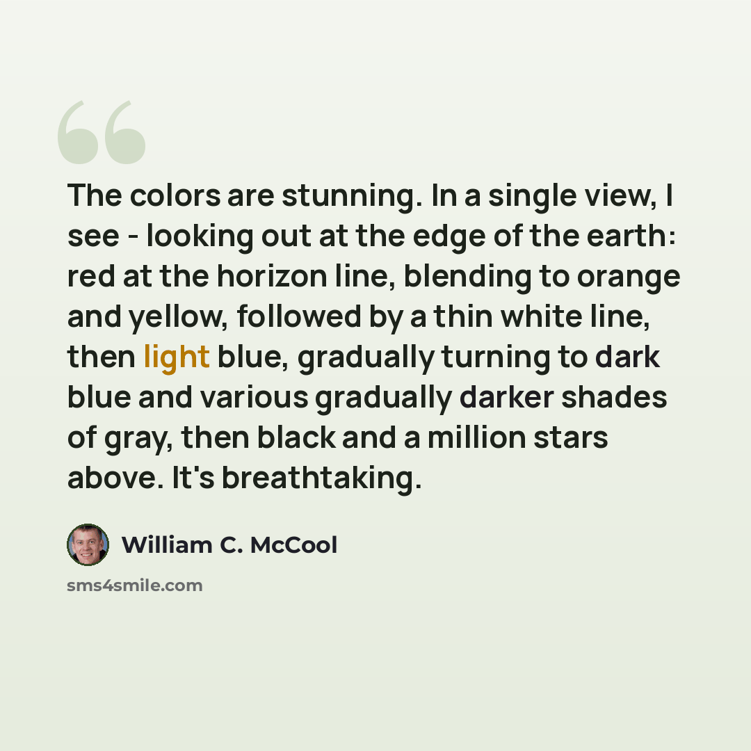 “The colors are stunning. In a single view, I see - looking out at the edge of the earth: red at the horizon line, blending to orange and yellow, followed by a thin white line, then light blue, gradually turning to dark blue and various gradually darker shades of gray, then black and a million…” quote by William C. McCool