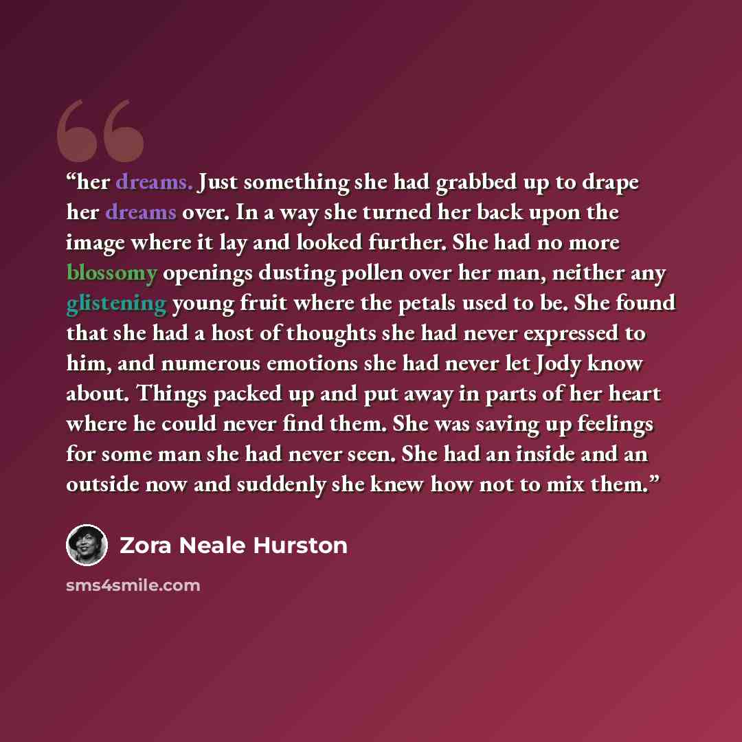 “her dreams. Just something she had grabbed up to drape her dreams over. In a way she turned her back upon the image where it lay and looked further. She had no more blossomy openings dusting pollen over her man, neither any glistening young fruit where the petals used to be. She found that she had…” quote by Zora Neale Hurston