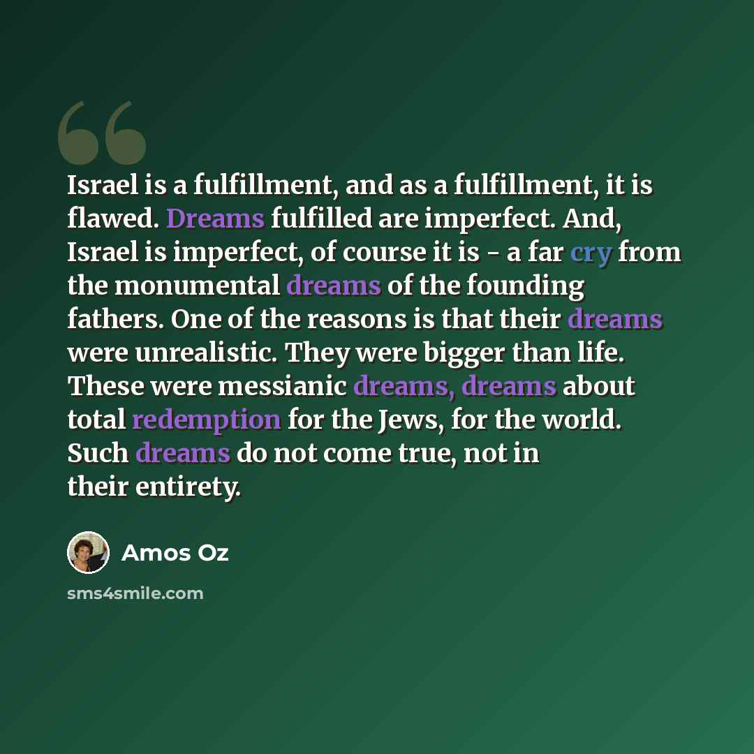“Israel is a fulfillment, and as a fulfillment, it is flawed. Dreams fulfilled are imperfect. And, Israel is imperfect, of course it is - a far cry from the monumental dreams of the founding fathers. One of the reasons is that their dreams were unrealistic. They were bigger than life. These were…” quote by Amos Oz