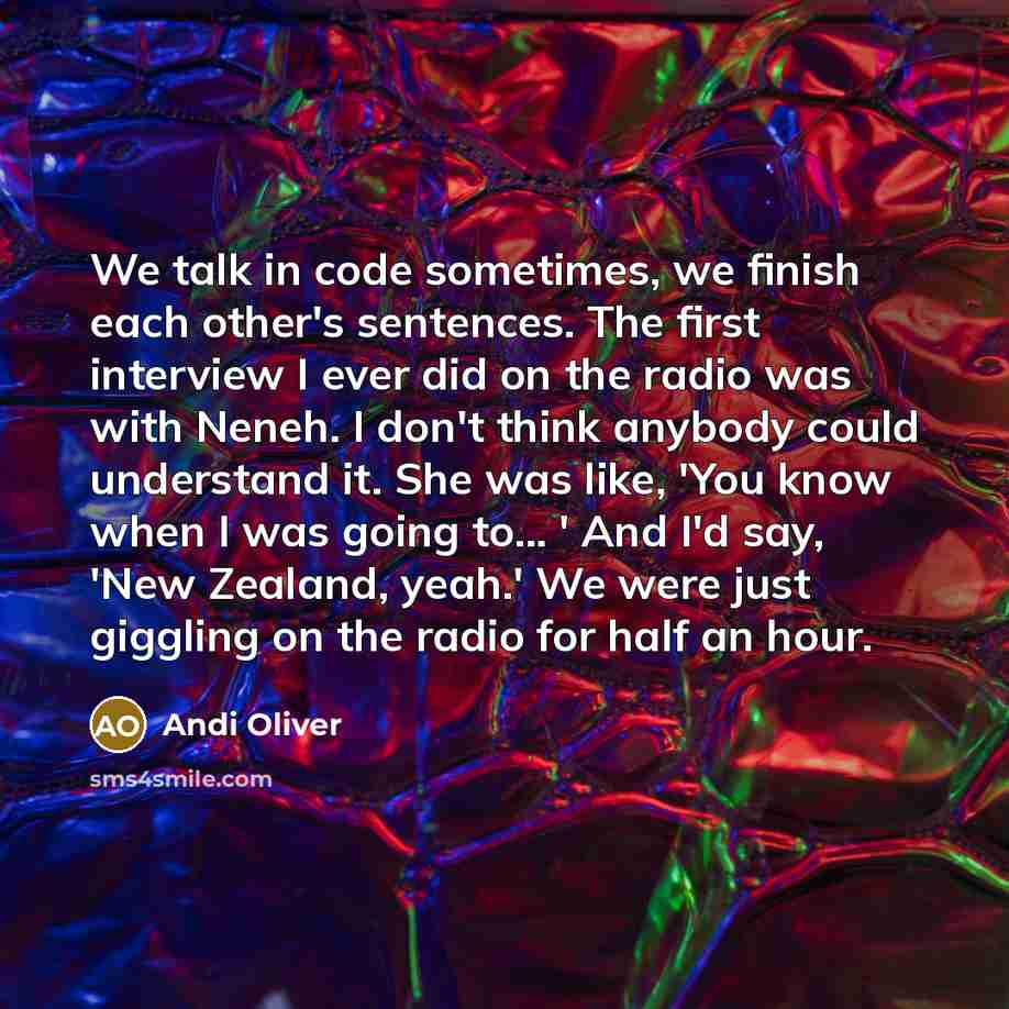 “We talk in code sometimes, we finish each other's sentences. The first interview I ever did on the radio was with Neneh. I don't think anybody could understand it. She was like, 'You know when I was going to... ' And I'd say, 'New Zealand, yeah.' We were just giggling on the radio for half an hour.” quote by Andi Oliver