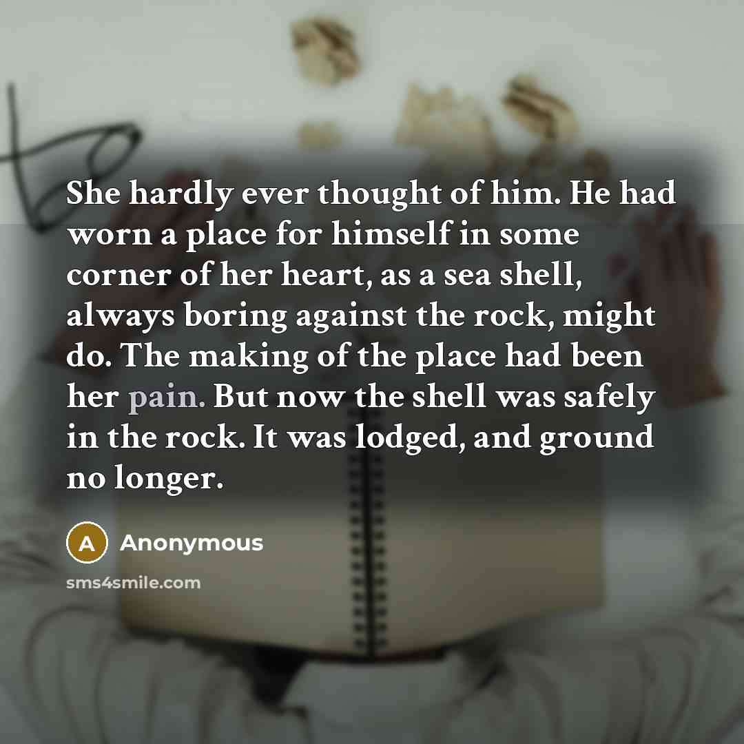 “She hardly ever thought of him. He had worn a place for himself in some corner of her heart, as a sea shell, always boring against the rock, might do. The making of the place had been her pain. But now the shell was safely in the rock. It was lodged, and ground no longer.” quote by Anonymous