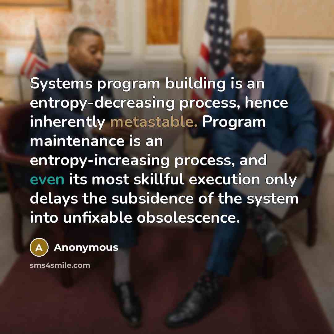 “Systems program building is an entropy-decreasing process, hence inherently metastable. Program maintenance is an entropy-increasing process, and even its most skillful execution only delays the subsidence of the system into unfixable obsolescence.” quote by Anonymous
