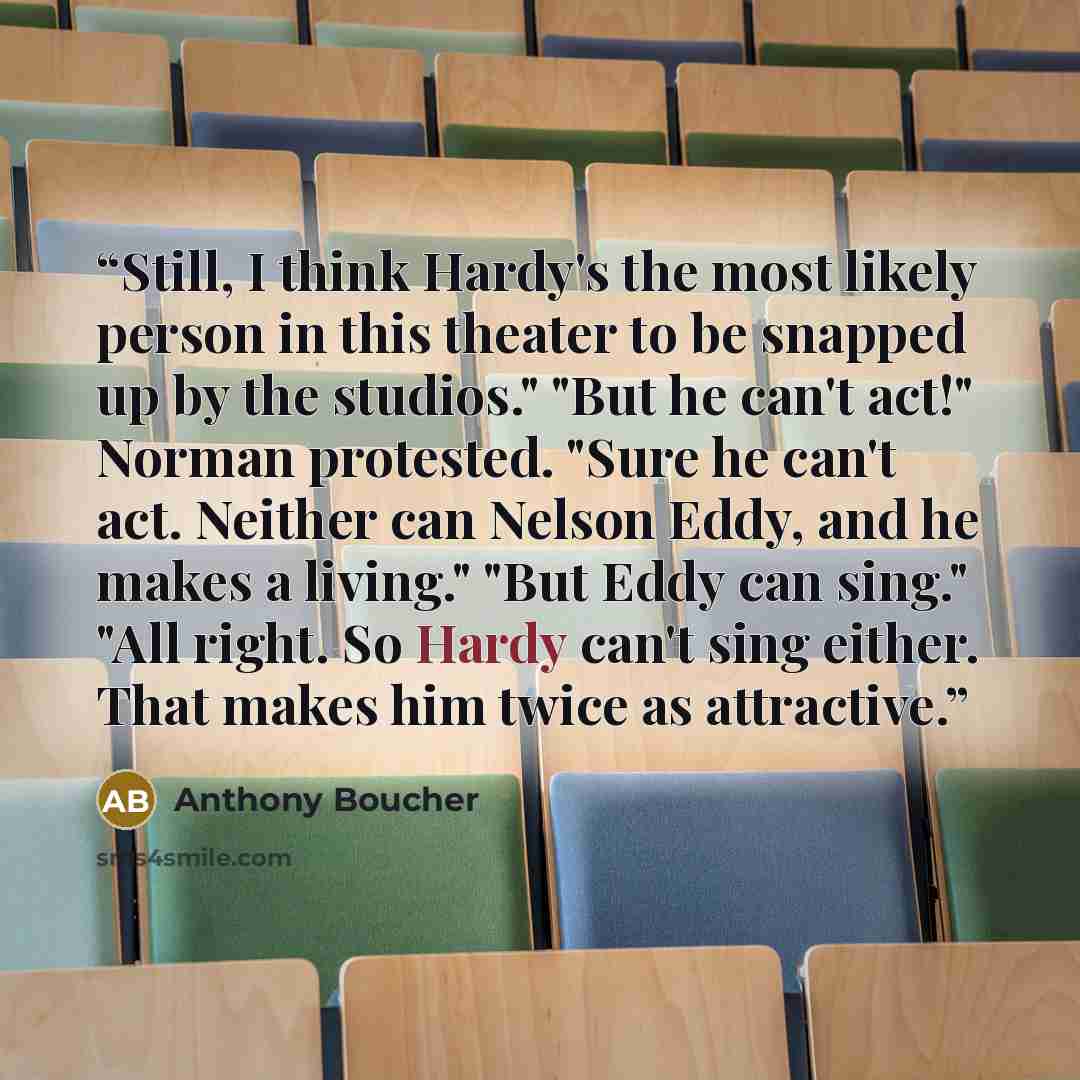 “Still, I think Hardy's the most likely person in this theater to be snapped up by the studios." "But he can't act!" Norman protested. "Sure he can't act. Neither can Nelson Eddy, and he makes a living." "But Eddy can sing." "All right. So Hardy can't sing either. That makes him twice as attractive.” quote by Anthony Boucher