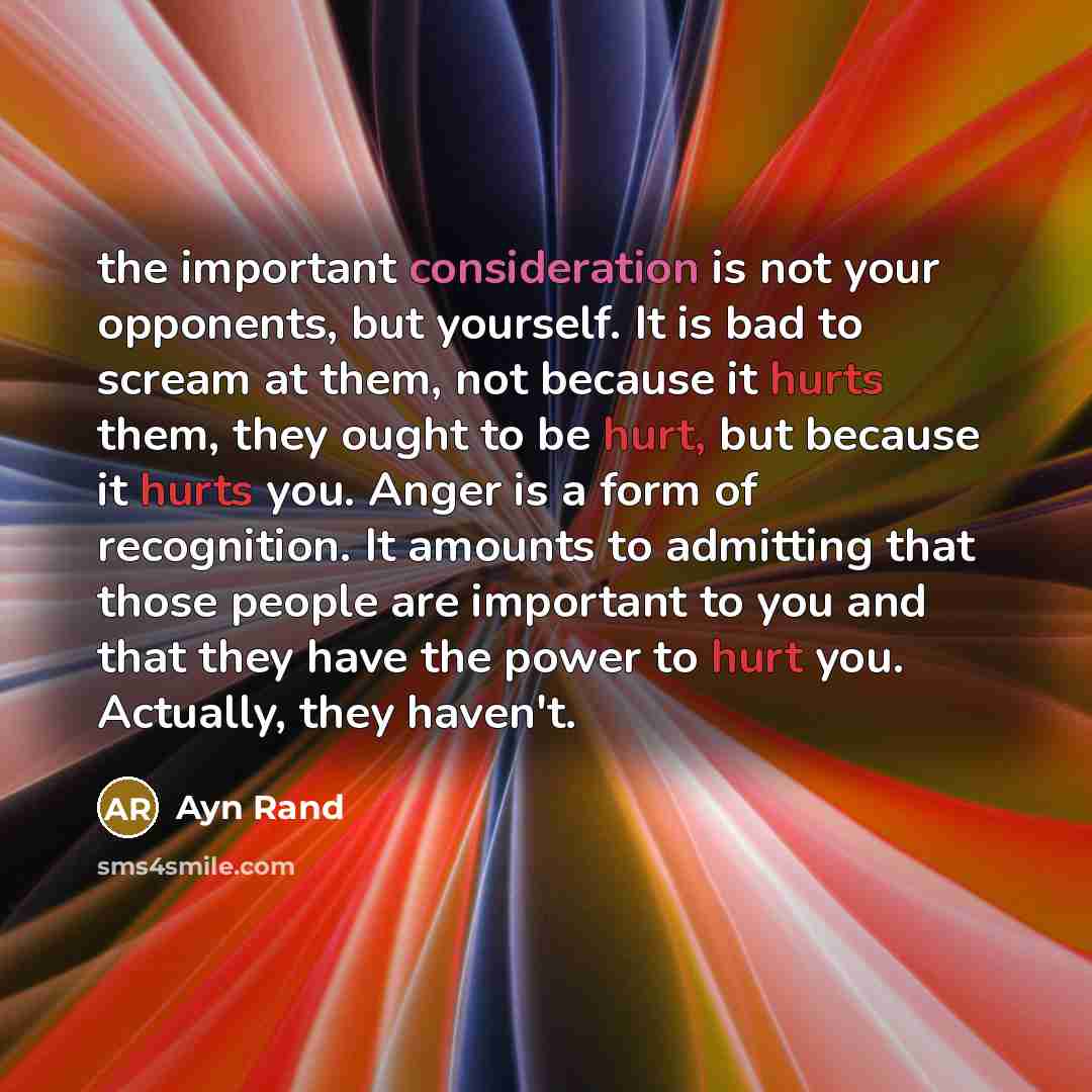 “the important consideration is not your opponents, but yourself. It is bad to scream at them, not because it hurts them, they ought to be hurt, but because it hurts you. Anger is a form of recognition. It amounts to admitting that those people are important to you and that they have the power to…” quote by Ayn Rand