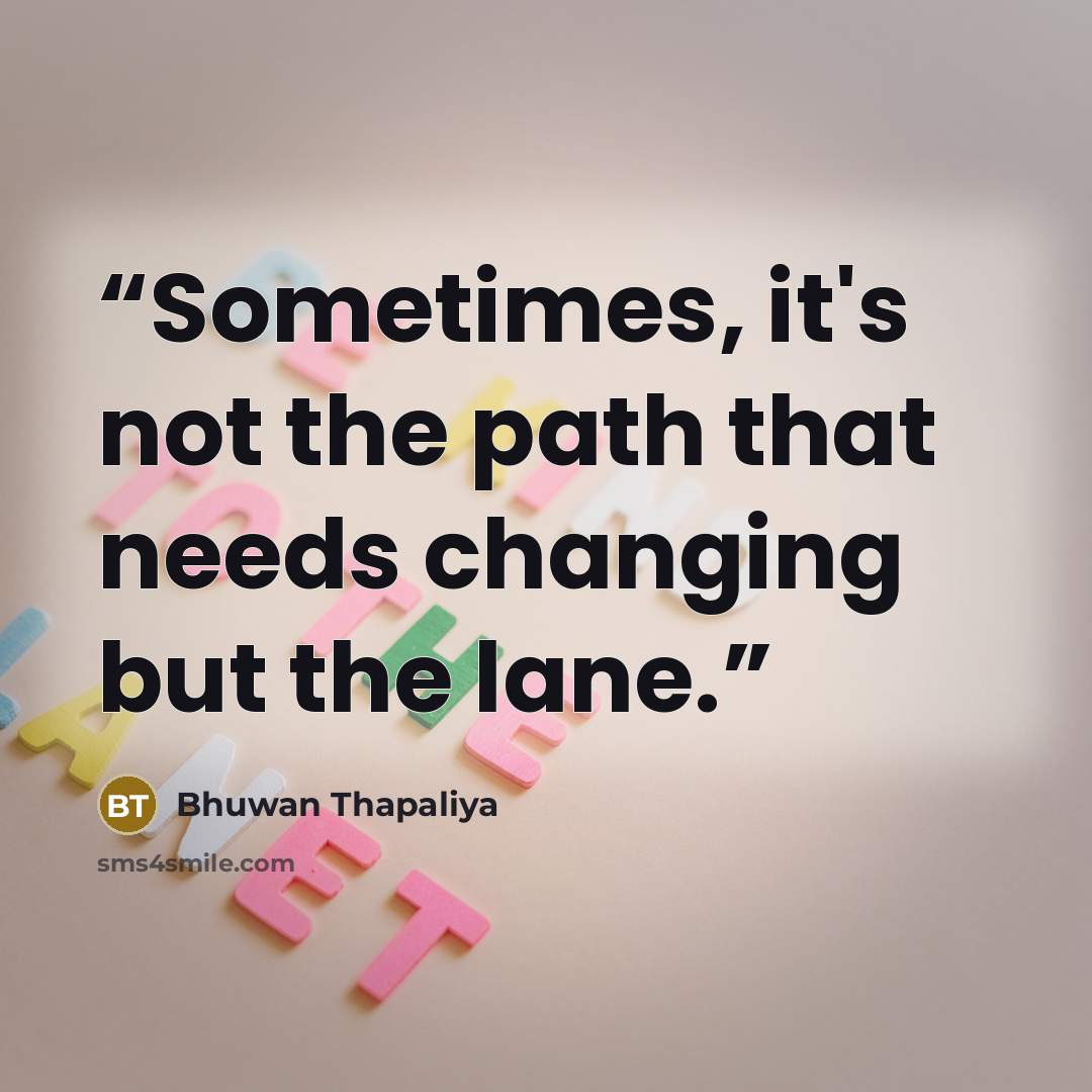 “Sometimes, it's not the path that needs changing but the lane.” quote by Bhuwan Thapaliya