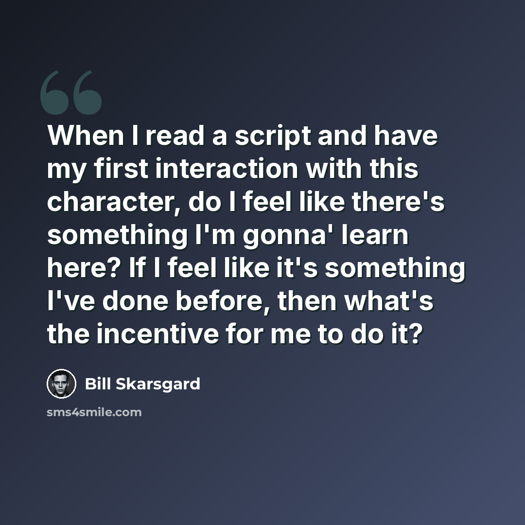 “When I read a script and have my first interaction with this character, do I feel like there's something I'm gonna' learn here? If I feel like it's something I've done before, then what's the incentive for me to do it?” quote by Bill Skarsgard
