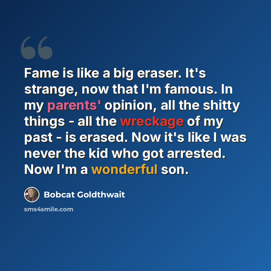 “Fame is like a big eraser. It's strange, now that I'm famous. In my parents' opinion, all the shitty things - all the wreckage of my past - is erased. Now it's like I was never the kid who got arrested. Now I'm a wonderful son.” quote by Bobcat Goldthwait
