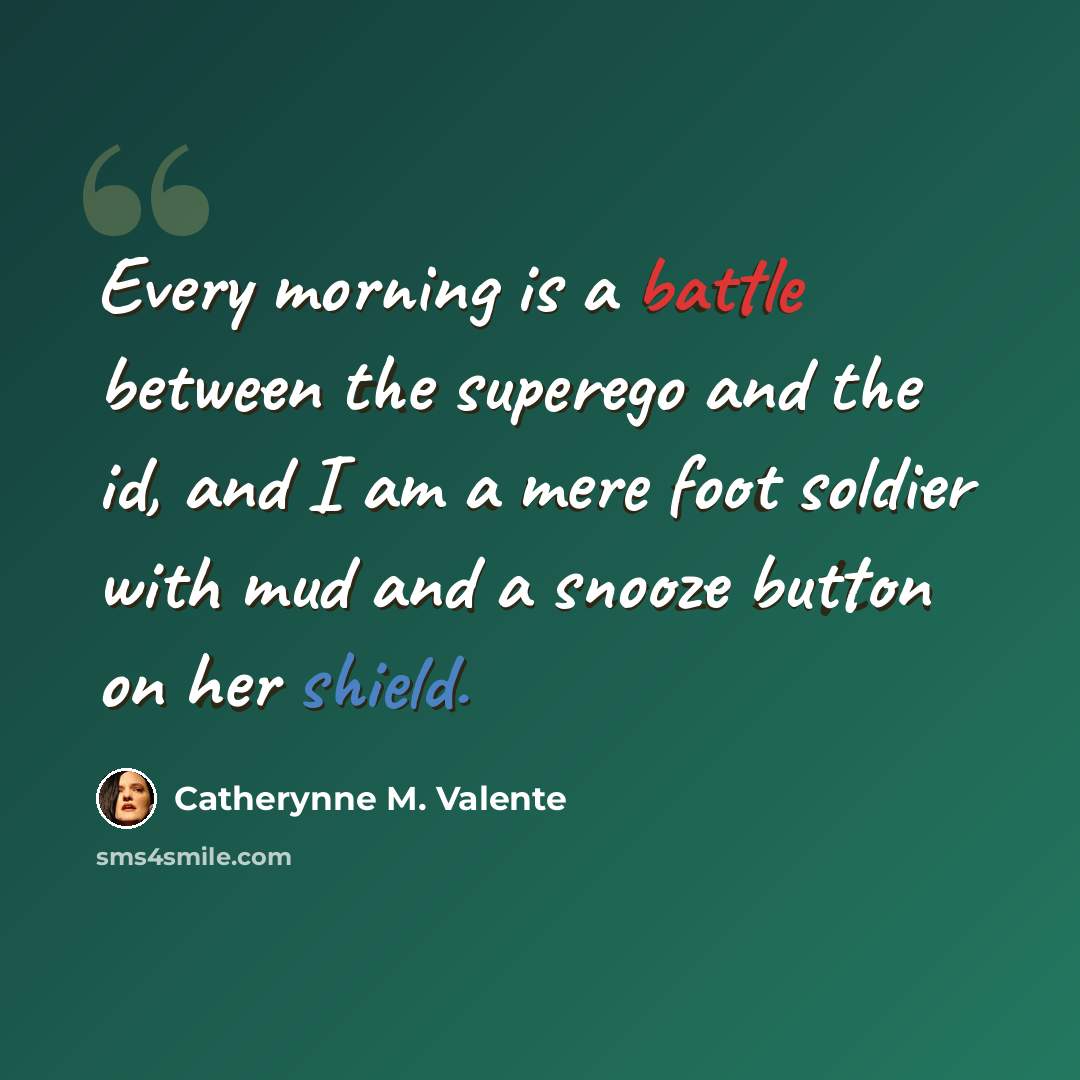 “Every morning is a battle between the superego and the id, and I am a mere foot soldier with mud and a snooze button on her shield.” quote by Catherynne M. Valente