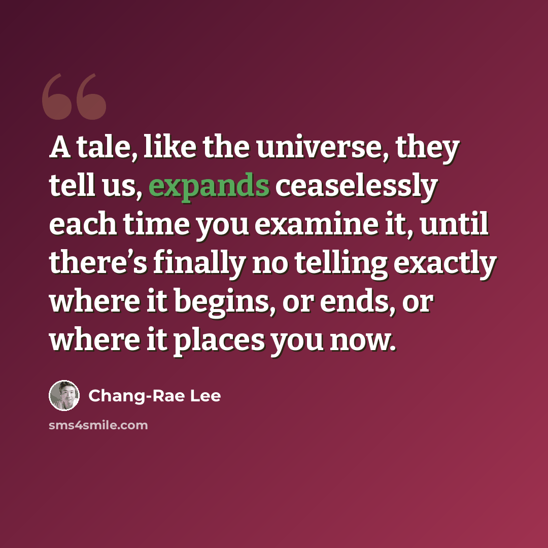 “A tale, like the universe, they tell us, expands ceaselessly each time you examine it, until there’s finally no telling exactly where it begins, or ends, or where it places you now.” quote by Chang-Rae Lee