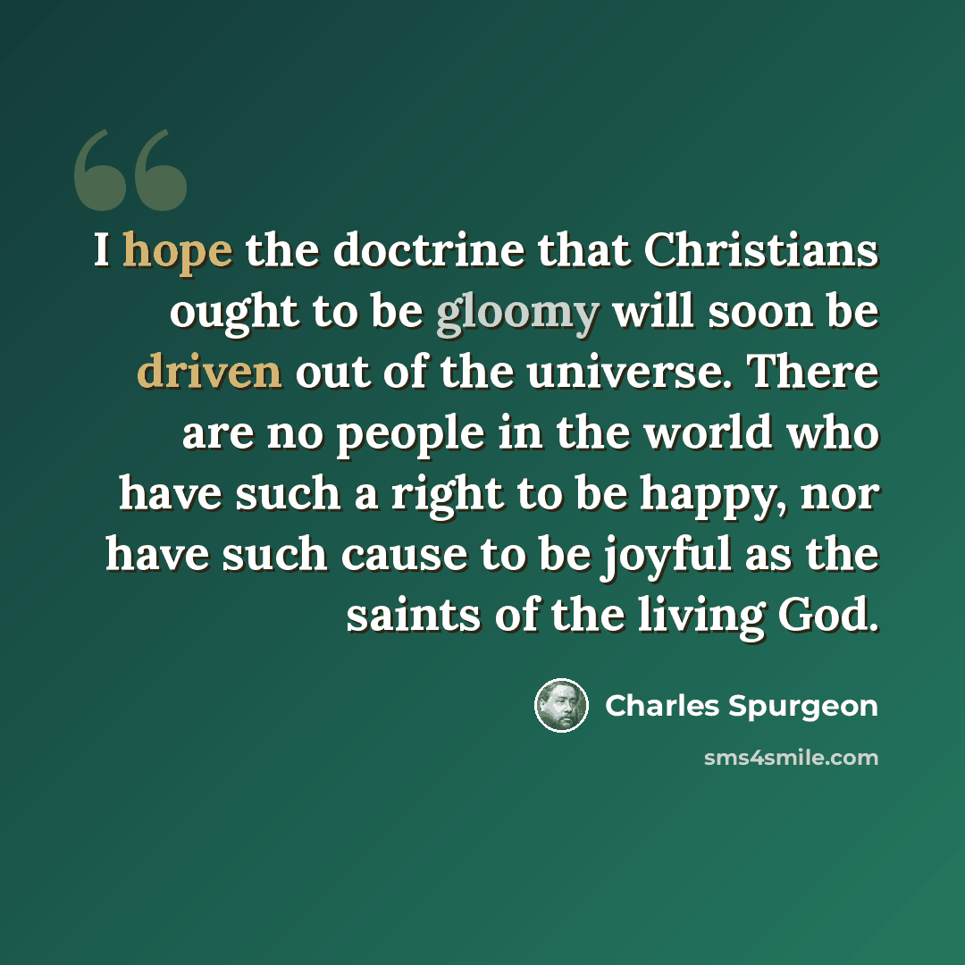 “I hope the doctrine that Christians ought to be gloomy will soon be driven out of the universe. There are no people in the world who have such a right to be happy, nor have such cause to be joyful as the saints of the living God.” quote by Charles Spurgeon
