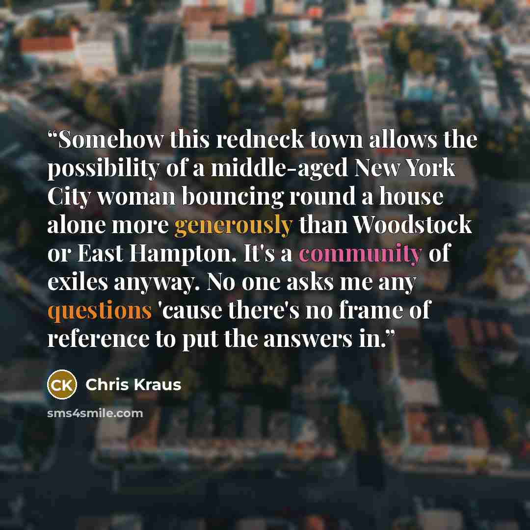 “Somehow this redneck town allows the possibility of a middle-aged New York City woman bouncing round a house alone more generously than Woodstock or East Hampton. It's a community of exiles anyway. No one asks me any questions 'cause there's no frame of reference to put the answers in.” quote by Chris Kraus