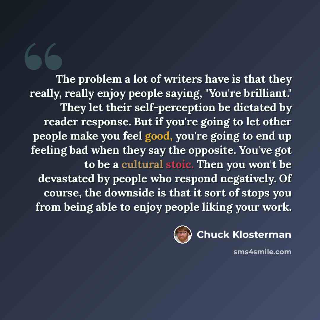 “The problem a lot of writers have is that they really, really enjoy people saying, "You're brilliant." They let their self-perception be dictated by reader response. But if you're going to let other people make you feel good, you're going to end up feeling bad when they say the opposite. You've…” quote by Chuck Klosterman