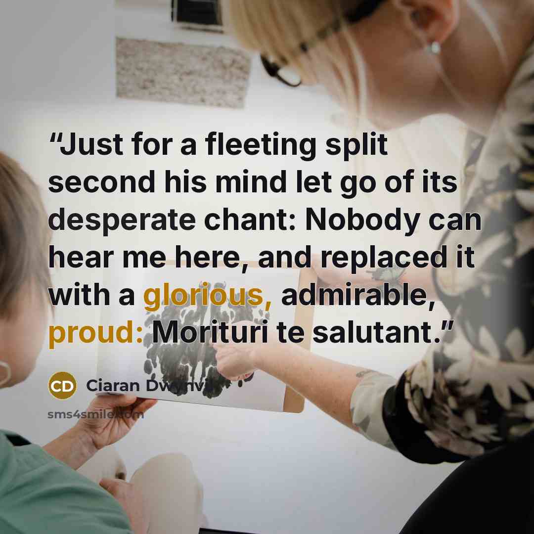 “Just for a fleeting split second his mind let go of its desperate chant: Nobody can hear me here, and replaced it with a glorious, admirable, proud: Morituri te salutant.” quote by Ciaran Dwynvil