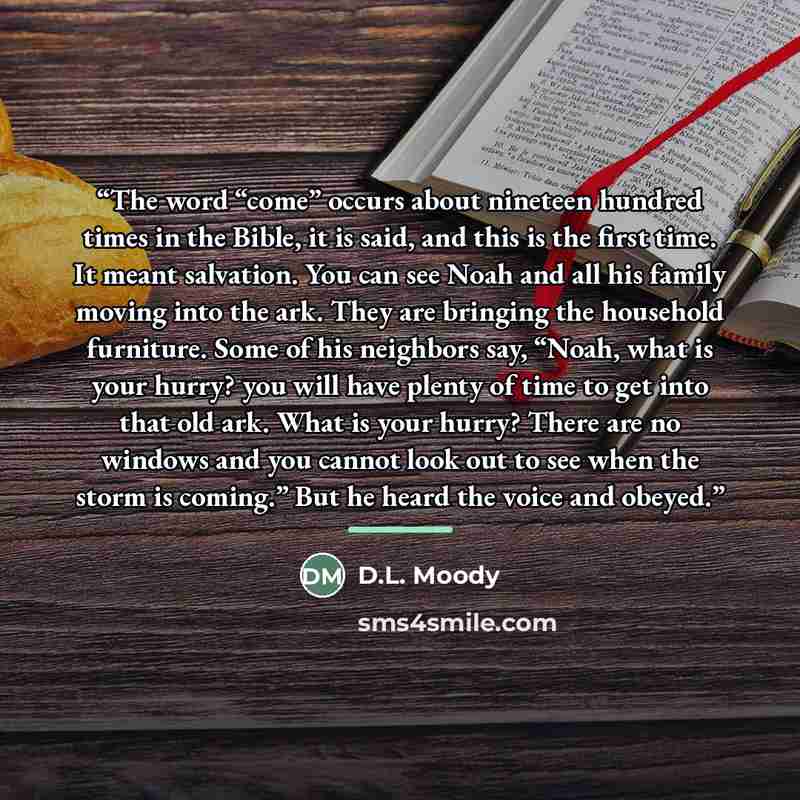 “The word “come” occurs about nineteen hundred times in the Bible, it is said, and this is the first time. It meant salvation. You can see Noah and all his family moving into the ark. They are bringing the household furniture. Some of his neighbors say, “Noah, what is your hurry? you will have…” quote by D.L. Moody
