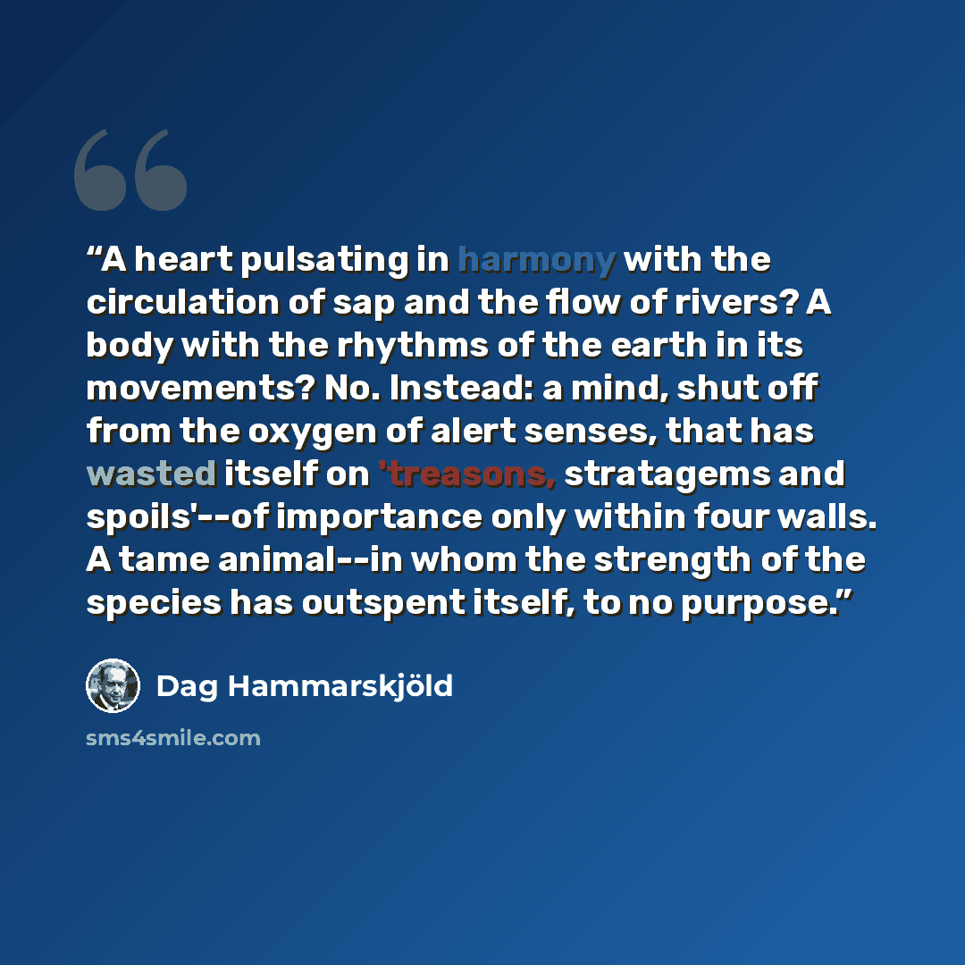 “A heart pulsating in harmony with the circulation of sap and the flow of rivers? A body with the rhythms of the earth in its movements? No. Instead: a mind, shut off from the oxygen of alert senses, that has wasted itself on 'treasons, stratagems and spoils'--of importance only within four walls…” quote by Dag Hammarskjöld
