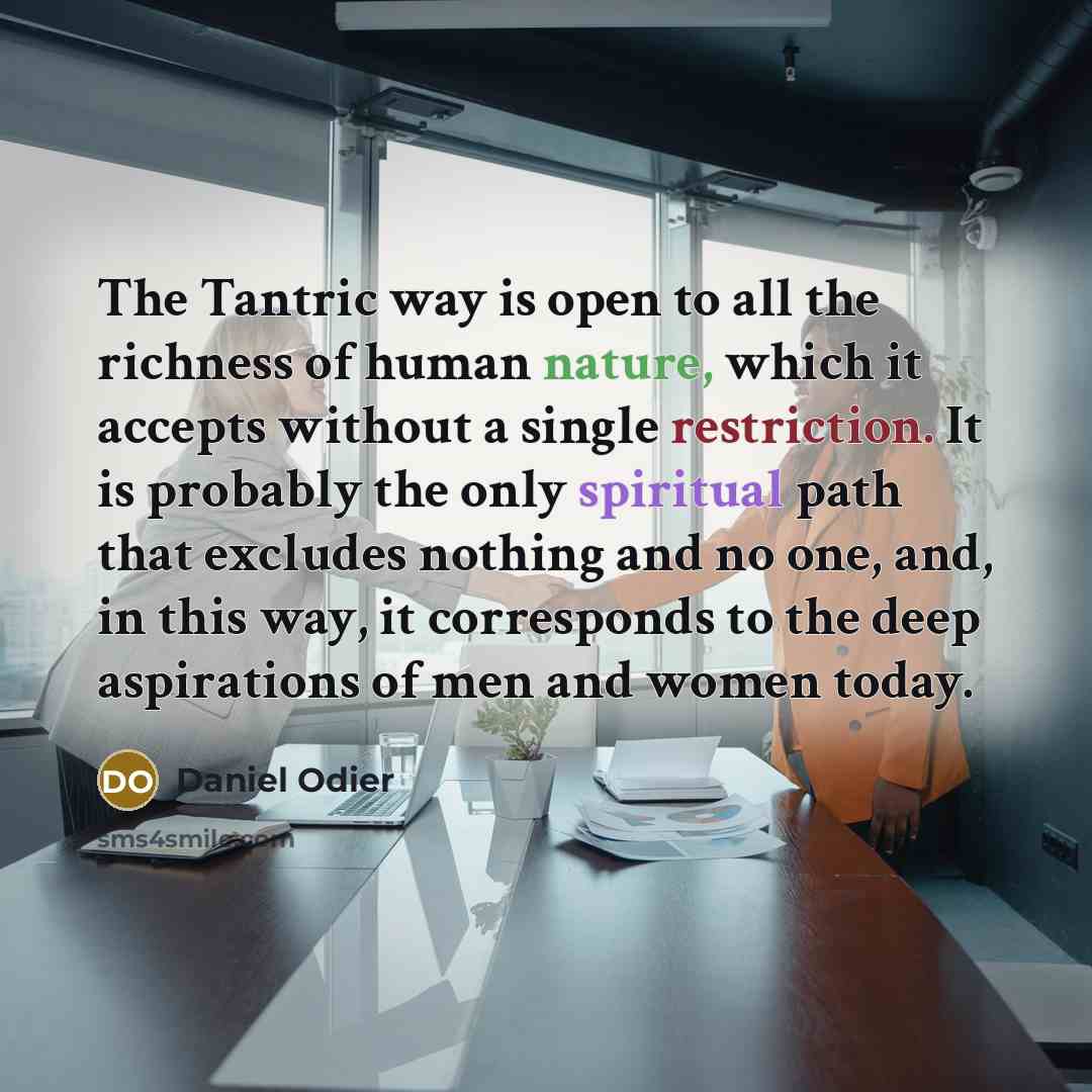 “The Tantric way is open to all the richness of human nature, which it accepts without a single restriction. It is probably the only spiritual path that excludes nothing and no one, and, in this way, it corresponds to the deep aspirations of men and women today.” quote by Daniel Odier