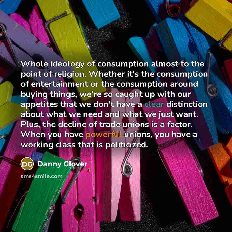 “Whole ideology of consumption almost to the point of religion. Whether it's the consumption of entertainment or the consumption around buying things, we're so caught up with our appetites that we don't have a clear distinction about what we need and what we just want. Plus, the decline of trade…” quote by Danny Glover