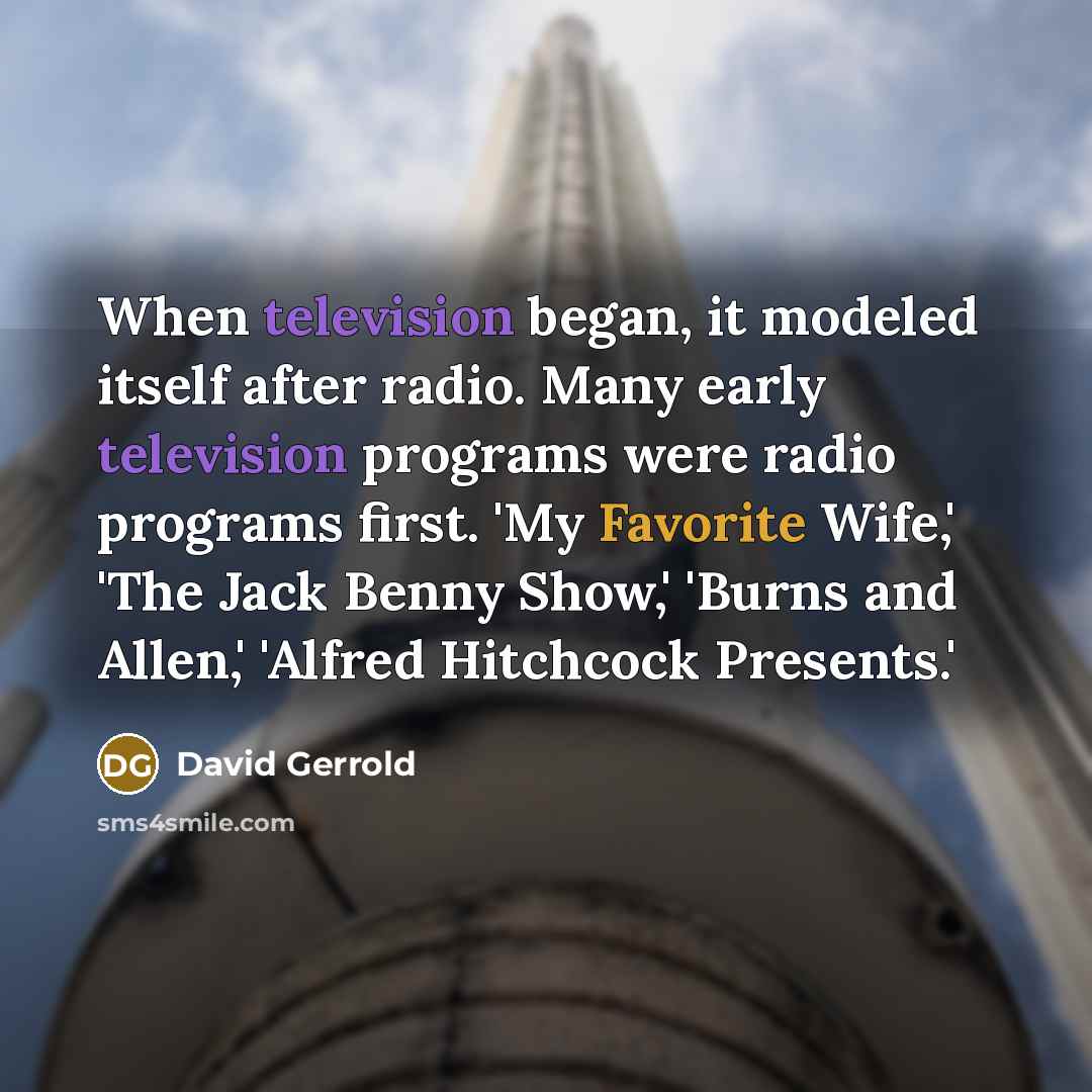 “When television began, it modeled itself after radio. Many early television programs were radio programs first. 'My Favorite Wife,' 'The Jack Benny Show,' 'Burns and Allen,' 'Alfred Hitchcock Presents.'” quote by David Gerrold