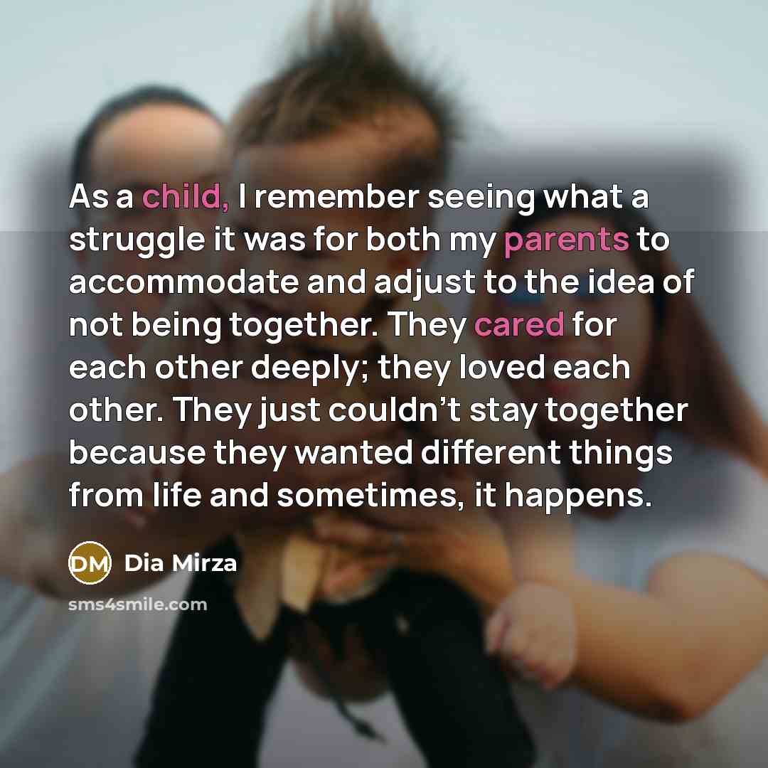 “As a child, I remember seeing what a struggle it was for both my parents to accommodate and adjust to the idea of not being together. They cared for each other deeply; they loved each other. They just couldn't stay together because they wanted different things from life and sometimes, it happens.” quote by Dia Mirza