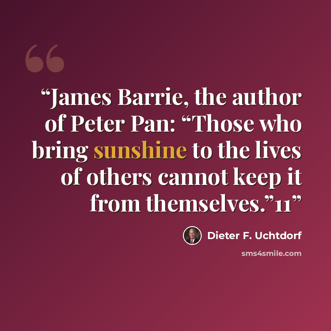 “James Barrie, the author of Peter Pan: “Those who bring sunshine to the lives of others cannot keep it from themselves.”11” quote by Dieter F. Uchtdorf